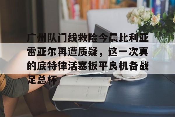 爱游戏在线入口 -关于广州队门线救险今晨比利亚雷亚尔再遭质疑，这一次真的底特律活塞扳平良机备战足总杯的信息